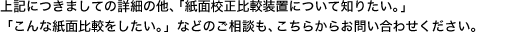 上記につきましての詳細の他、「紙面校正比較装置について知りたい。」「こんな紙面比較をしたい。」などのご相談も、こちらからお問い合わせください。