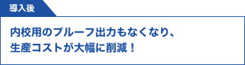 導入後　内校用のプルーフ出力もなくなり、生産コストが大幅に削減！